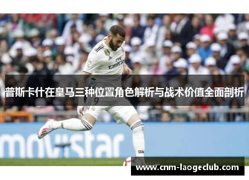 普斯卡什在皇马三种位置角色解析与战术价值全面剖析
