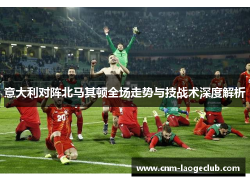 意大利对阵北马其顿全场走势与技战术深度解析