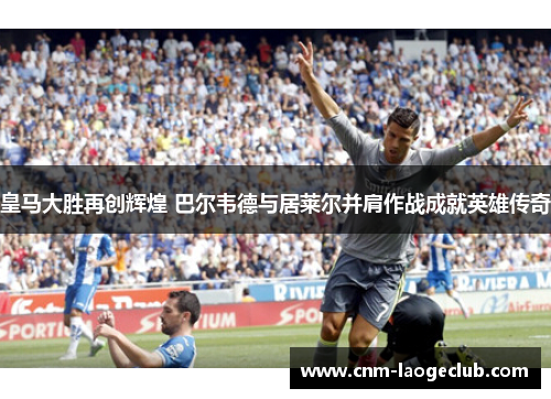 皇马大胜再创辉煌 巴尔韦德与居莱尔并肩作战成就英雄传奇