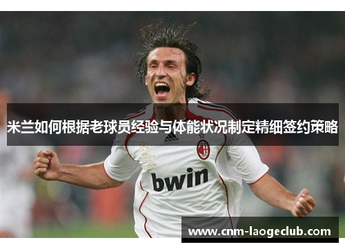 米兰如何根据老球员经验与体能状况制定精细签约策略