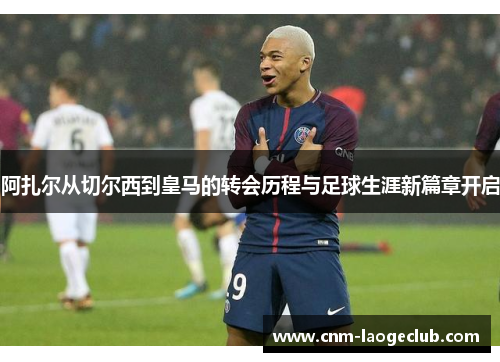 阿扎尔从切尔西到皇马的转会历程与足球生涯新篇章开启