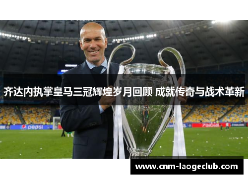 齐达内执掌皇马三冠辉煌岁月回顾 成就传奇与战术革新