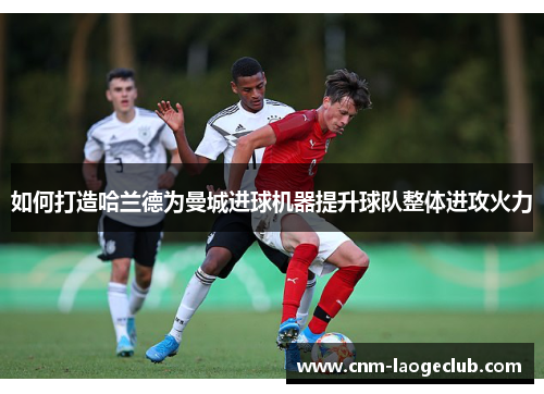 如何打造哈兰德为曼城进球机器提升球队整体进攻火力