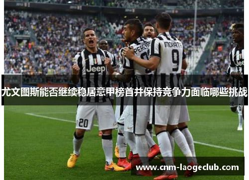 尤文图斯能否继续稳居意甲榜首并保持竞争力面临哪些挑战