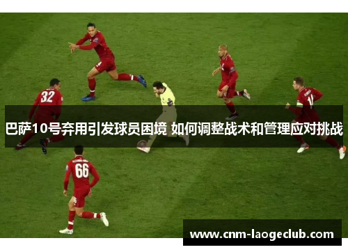 巴萨10号弃用引发球员困境 如何调整战术和管理应对挑战