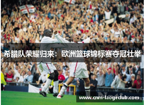 希腊队荣耀归来：欧洲篮球锦标赛夺冠壮举