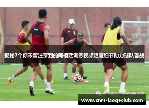 揭秘7个你未曾注意到的阿根廷训练视频隐藏细节助力球队备战