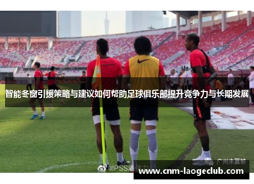 智能冬窗引援策略与建议如何帮助足球俱乐部提升竞争力与长期发展