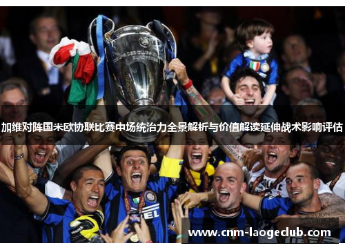 加维对阵国米欧协联比赛中场统治力全景解析与价值解读延伸战术影响评估