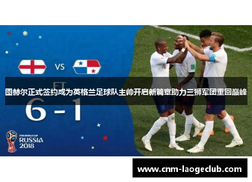 图赫尔正式签约成为英格兰足球队主帅开启新篇章助力三狮军团重回巅峰