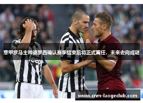 意甲罗马主帅德罗西确认赛季结束后将正式离任，未来去向成谜