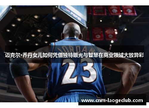 迈克尔·乔丹女儿如何凭借独特眼光与智慧在商业领域大放异彩